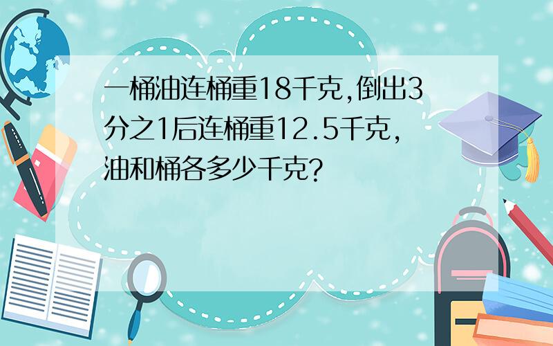 一桶油连桶重18千克,倒出3分之1后连桶重12.5千克,油和桶各多少千克?