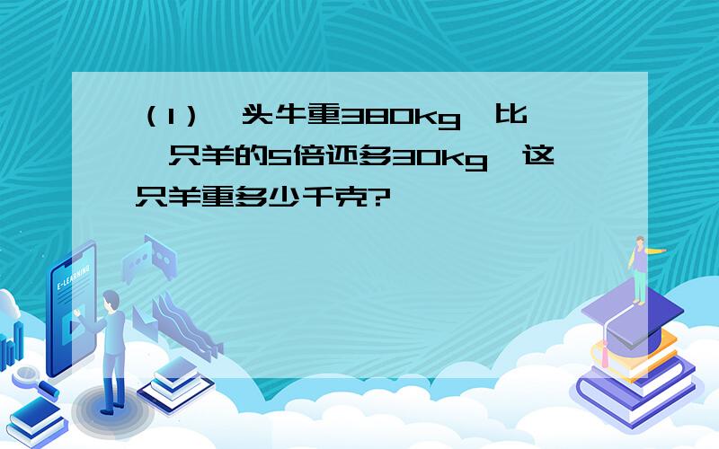 （1）一头牛重380kg,比一只羊的5倍还多30kg,这只羊重多少千克?