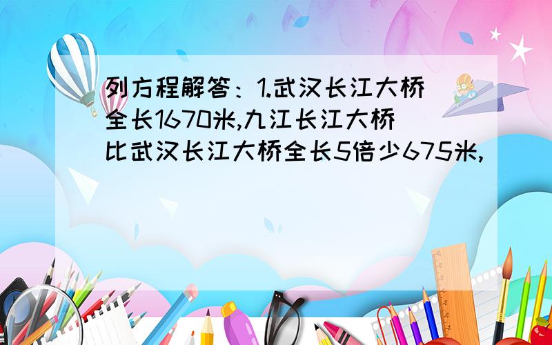 列方程解答：1.武汉长江大桥全长1670米,九江长江大桥比武汉长江大桥全长5倍少675米,