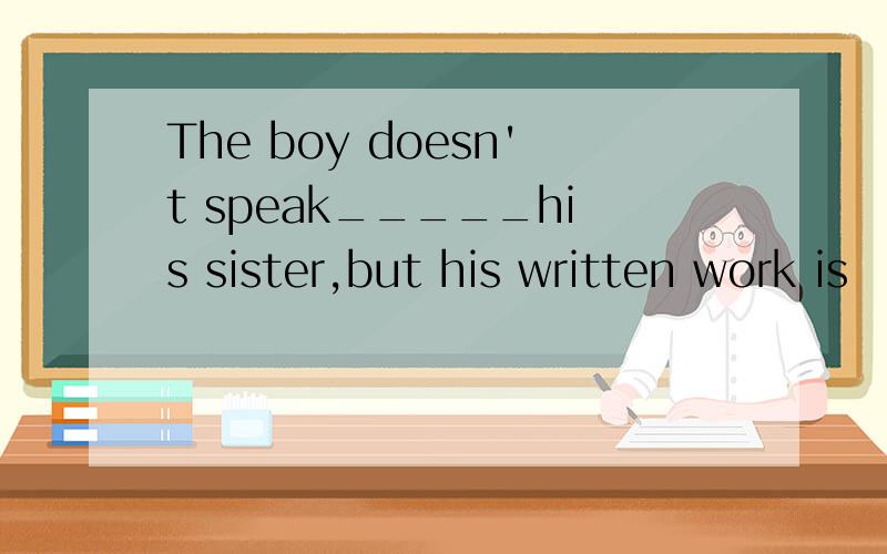 The boy doesn't speak_____his sister,but his written work is