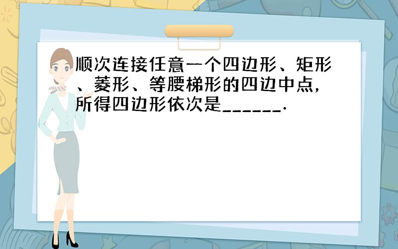 顺次连接任意一个四边形、矩形、菱形、等腰梯形的四边中点，所得四边形依次是______．