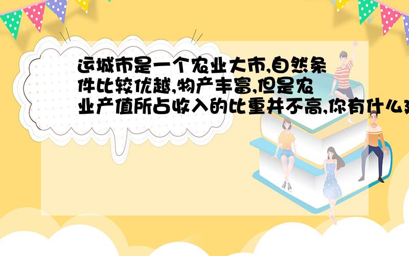 运城市是一个农业大市,自然条件比较优越,物产丰富,但是农业产值所占收入的比重并不高,你有什么建议或意见吗?