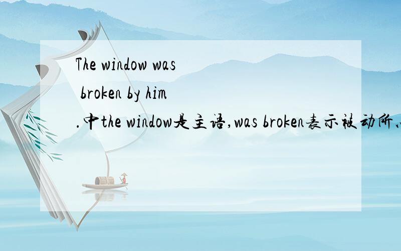 The window was broken by him.中the window是主语,was broken表示被动所以