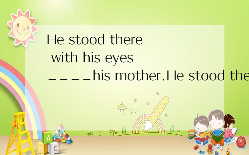 He stood there with his eyes____his mother.He stood there,__