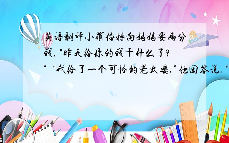 英语翻译小罗伯特向妈妈要两分钱.“昨天给你的钱干什么了?” “我给了一个可怜的老太婆,”他回答说.“你真是个好孩子,”妈