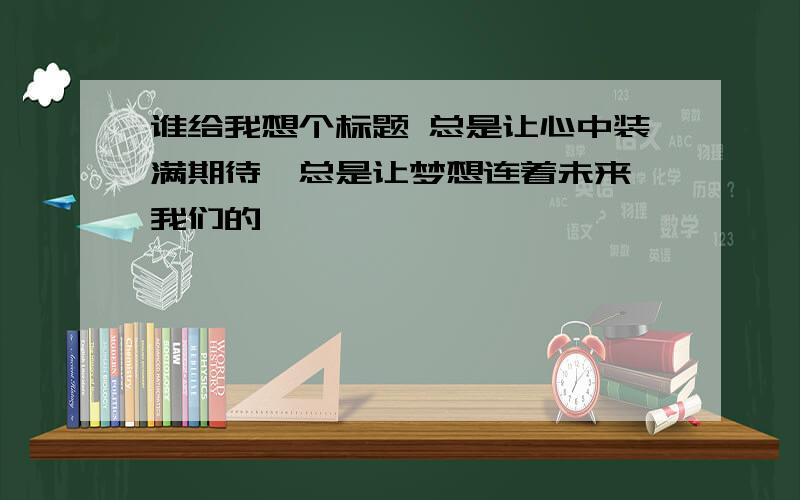 谁给我想个标题 总是让心中装满期待,总是让梦想连着未来,我们的