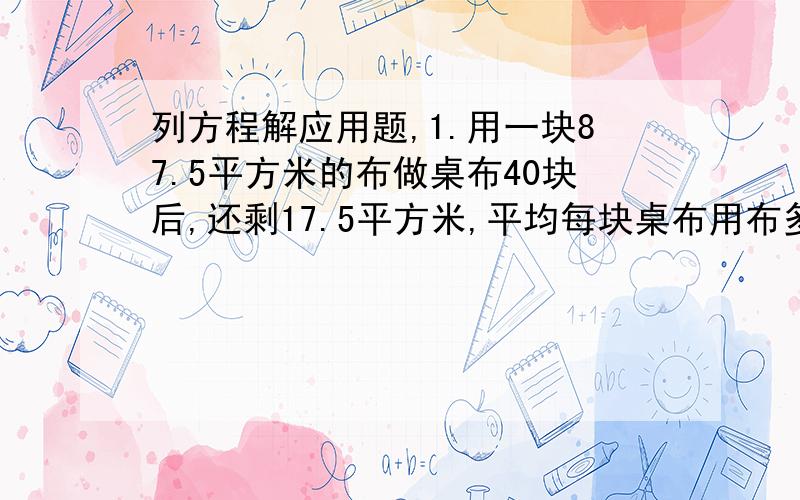 列方程解应用题,1.用一块87.5平方米的布做桌布40块后,还剩17.5平方米,平均每块桌布用布多少平方米?2.运输队有