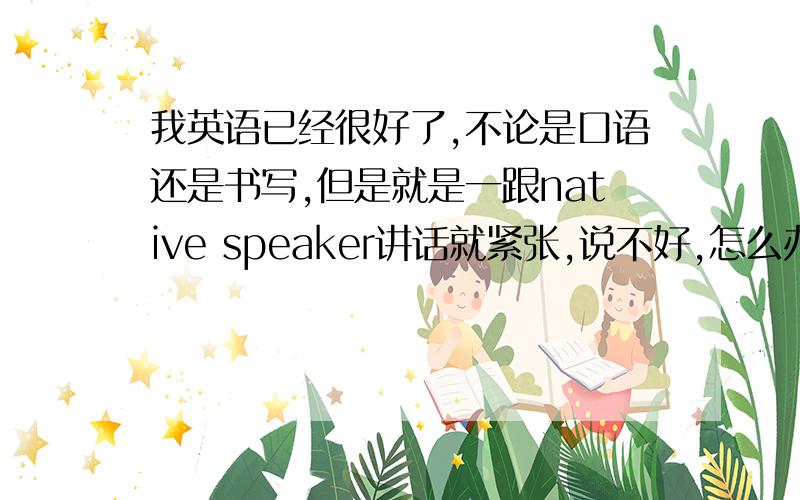 我英语已经很好了,不论是口语还是书写,但是就是一跟native speaker讲话就紧张,说不好,怎么办?