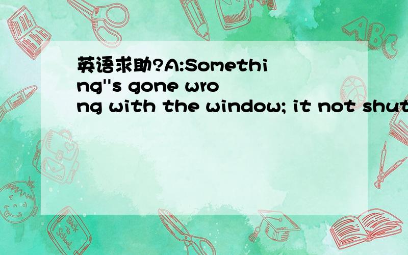 英语求助?A:Something''s gone wrong with the window; it not shut.