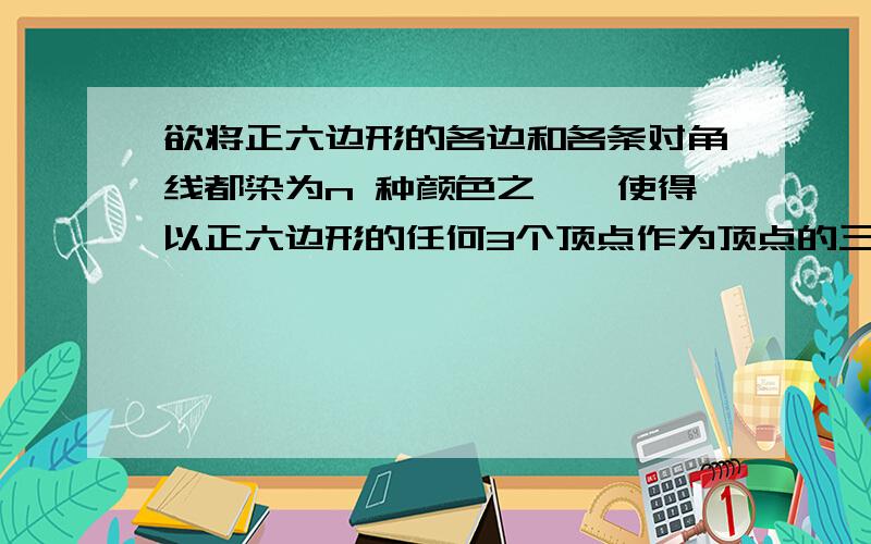 欲将正六边形的各边和各条对角线都染为n 种颜色之一,使得以正六边形的任何3个顶点作为顶点的三角形有3种