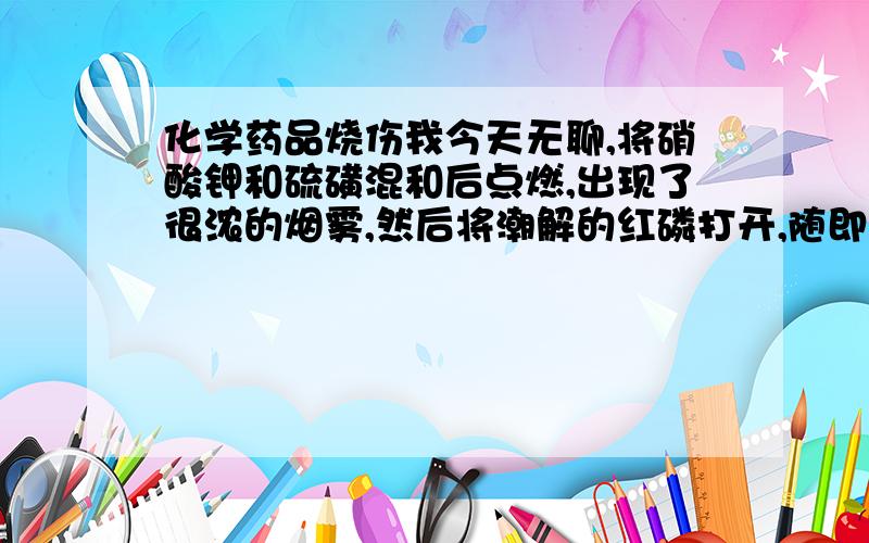 化学药品烧伤我今天无聊,将硝酸钾和硫磺混和后点燃,出现了很浓的烟雾,然后将潮解的红磷打开,随即红磷自燃,烧伤了大拇指.想