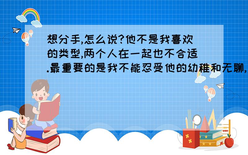 想分手,怎么说?他不是我喜欢的类型,两个人在一起也不合适.最重要的是我不能忍受他的幼稚和无聊,很烦.他很爱我,我不忍心看