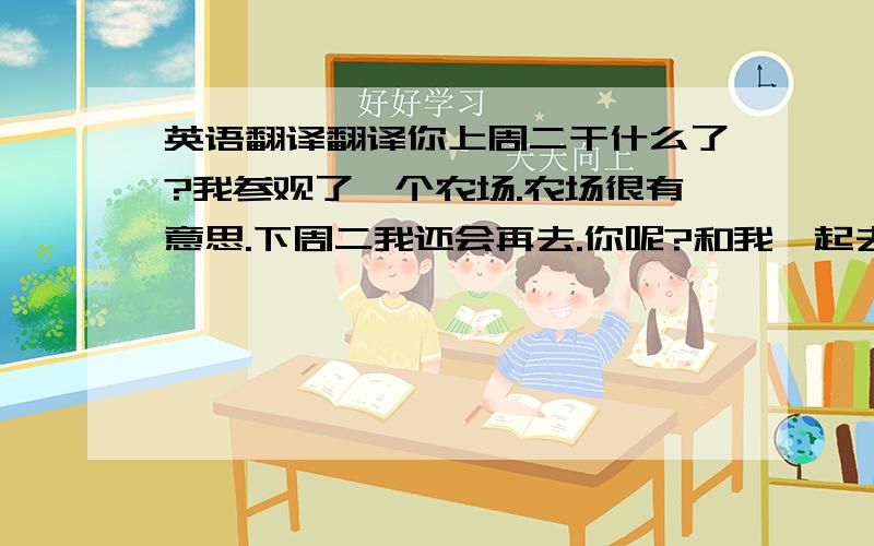 英语翻译翻译你上周二干什么了?我参观了一个农场.农场很有意思.下周二我还会再去.你呢?和我一起去那怎么样?