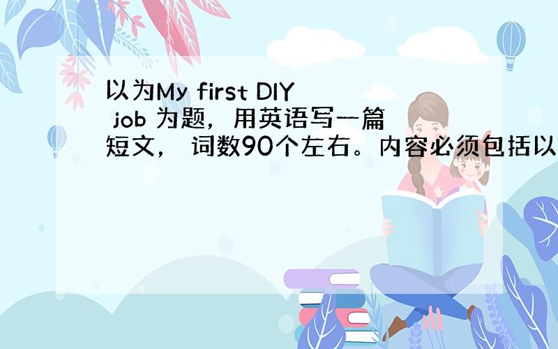 以为My first DIY job 为题，用英语写一篇短文， 词数90个左右。内容必须包括以下要点，也可适当发挥，但不