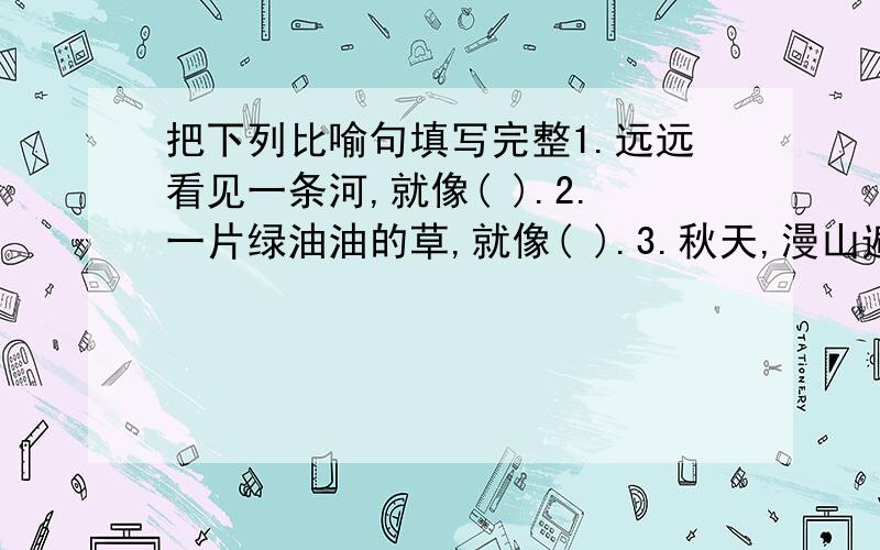 把下列比喻句填写完整1.远远看见一条河,就像( ).2.一片绿油油的草,就像( ).3.秋天,漫山遍野的枫叶如同( ).