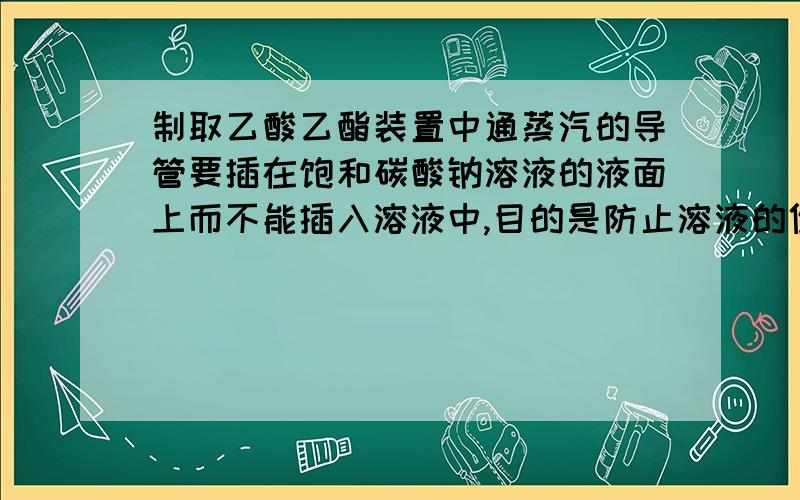 制取乙酸乙酯装置中通蒸汽的导管要插在饱和碳酸钠溶液的液面上而不能插入溶液中,目的是防止溶液的倒吸,造成倒吸的原因是