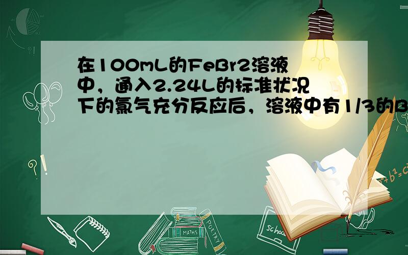 在100mL的FeBr2溶液中，通入2.24L的标准状况下的氯气充分反应后，溶液中有1/3的Br被氧化成溴单质.则原Fe