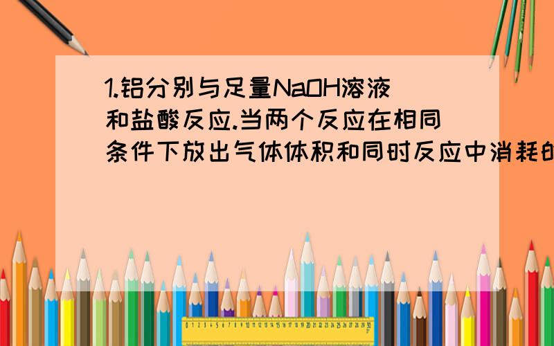 1.铝分别与足量NaOH溶液和盐酸反应.当两个反应在相同条件下放出气体体积和同时反应中消耗的盐酸和氢氧化钠的物质的量之比