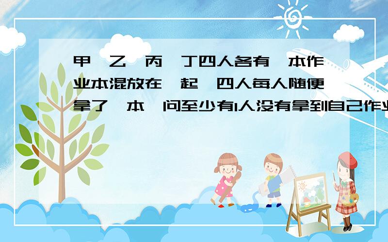 甲、乙、丙、丁四人各有一本作业本混放在一起,四人每人随便拿了一本,问至少有1人没有拿到自己作业本的拿法有多少种?