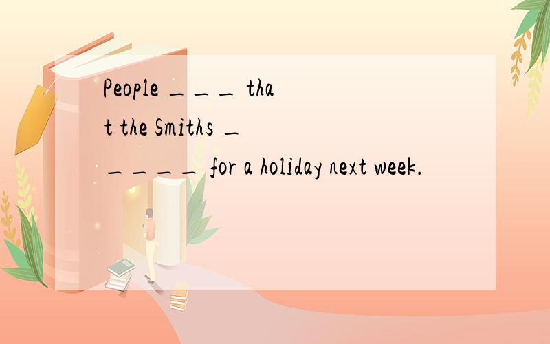 People ___ that the Smiths _____ for a holiday next week.