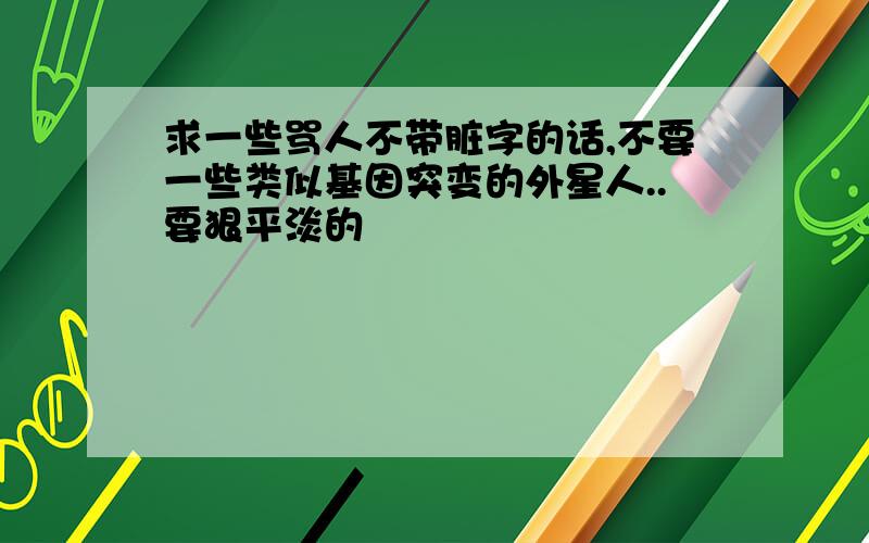 求一些骂人不带脏字的话,不要一些类似基因突变的外星人..要狠平淡的