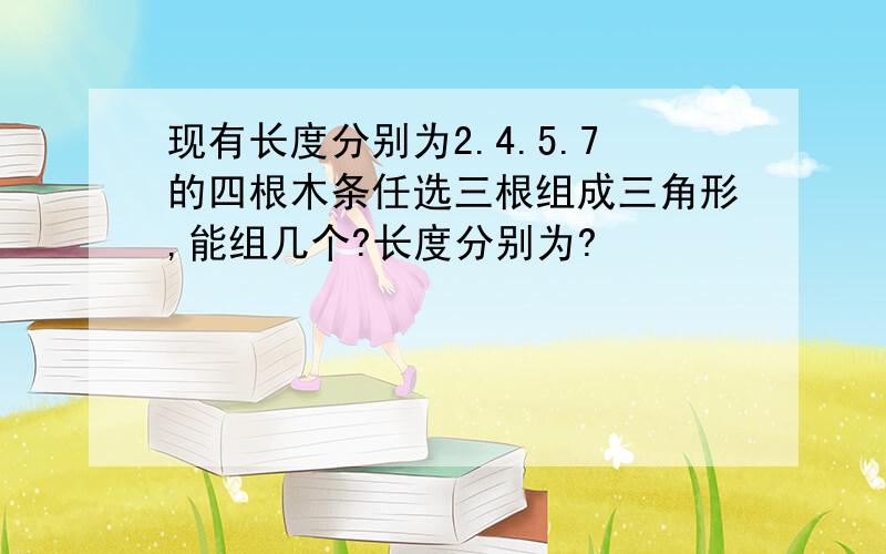 现有长度分别为2.4.5.7的四根木条任选三根组成三角形,能组几个?长度分别为?