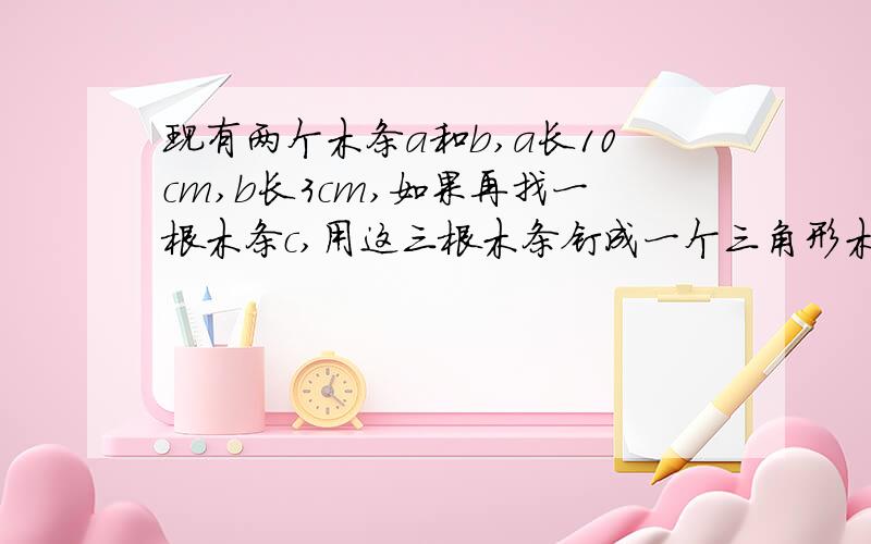 现有两个木条a和b,a长10cm,b长3cm,如果再找一根木条c,用这三根木条钉成一个三角形木框,