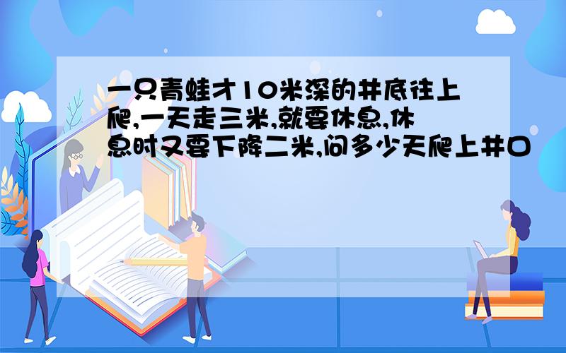 一只青蛙才10米深的井底往上爬,一天走三米,就要休息,休息时又要下降二米,问多少天爬上井口