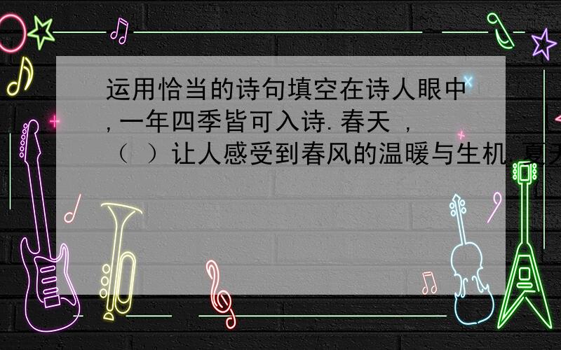 运用恰当的诗句填空在诗人眼中,一年四季皆可入诗.春天 ,（ ）让人感受到春风的温暖与生机.夏天,（ ）让我们聆听乡村特有