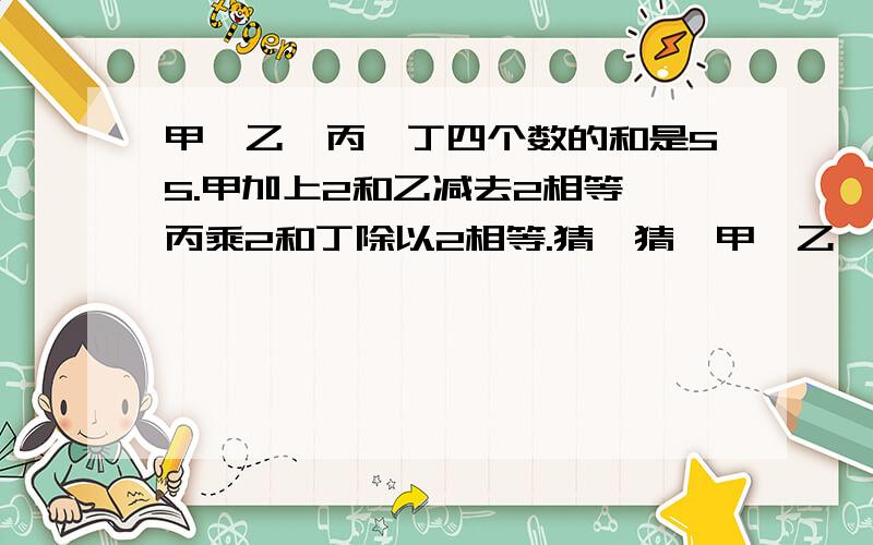 甲、乙、丙、丁四个数的和是55.甲加上2和乙减去2相等,丙乘2和丁除以2相等.猜一猜,甲、乙、丙、丁各是几?