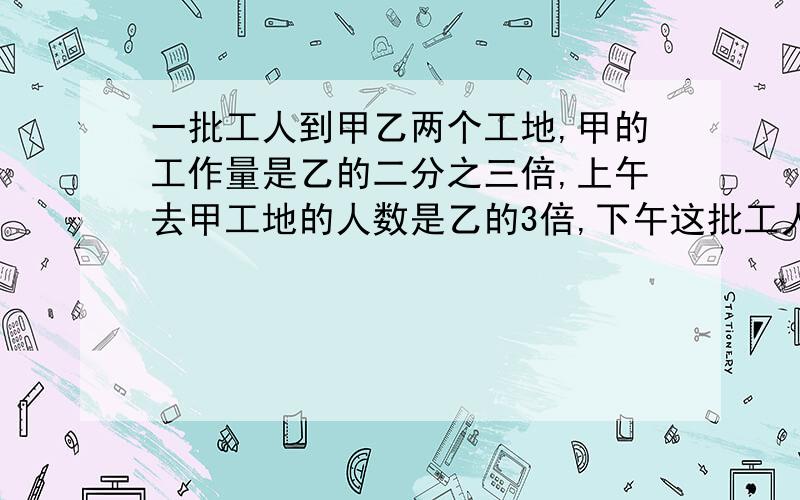 一批工人到甲乙两个工地,甲的工作量是乙的二分之三倍,上午去甲工地的人数是乙的3倍,下午这批工人中的十二分之七去甲工地,其