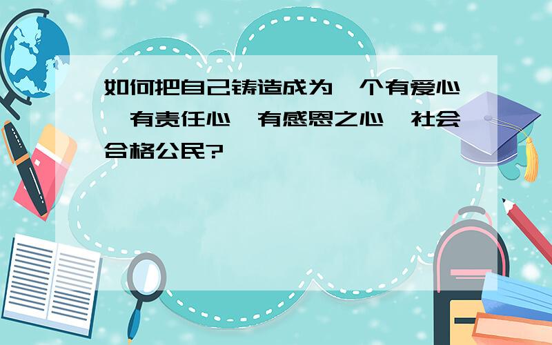 如何把自己铸造成为一个有爱心,有责任心,有感恩之心,社会合格公民?