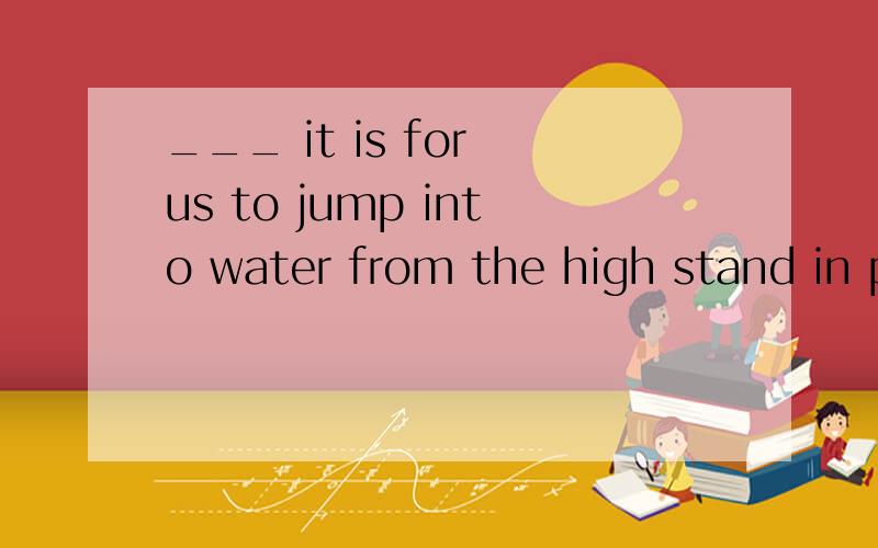 ___ it is for us to jump into water from the high stand in p