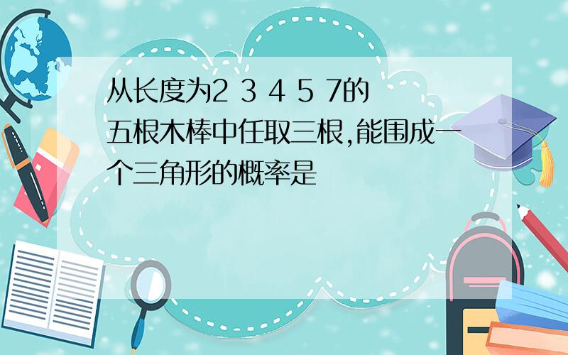 从长度为2 3 4 5 7的五根木棒中任取三根,能围成一个三角形的概率是