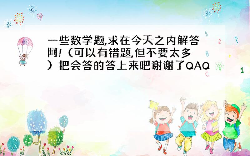 一些数学题,求在今天之内解答阿!（可以有错题,但不要太多）把会答的答上来吧谢谢了QAQ