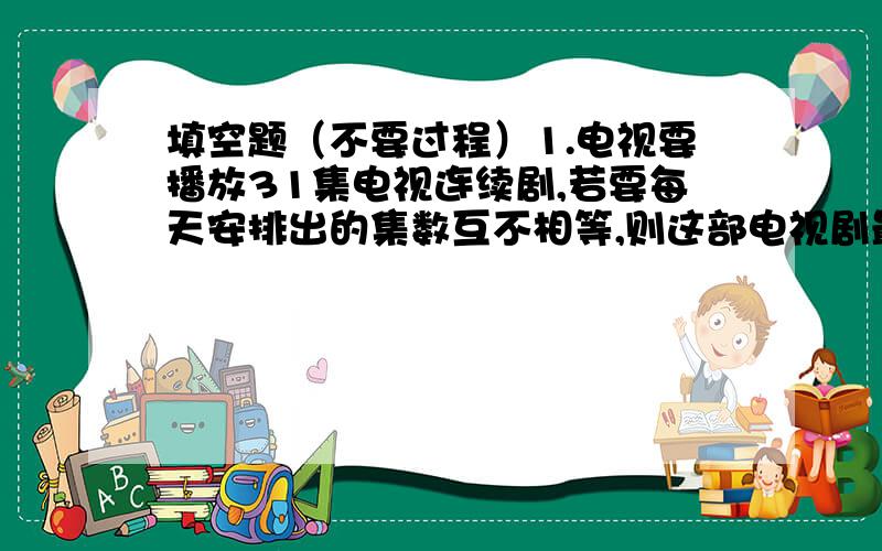 填空题（不要过程）1.电视要播放31集电视连续剧,若要每天安排出的集数互不相等,则这部电视剧最多可一放（）天.2.一个三