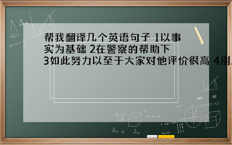 帮我翻译几个英语句子 1以事实为基础 2在警察的帮助下 3如此努力以至于大家对他评价很高 4别灰心