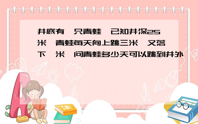 井底有一只青蛙,已知井深25米,青蛙每天向上跳三米,又落下一米,问青蛙多少天可以跳到井外