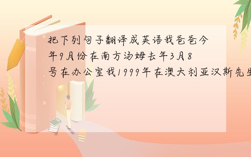 把下列句子翻译成英语我爸爸今年9月份在南方汤姆去年3月8号在办公室我1999年在澳大利亚汉斯先生上星期二在伦敦罗伯特20