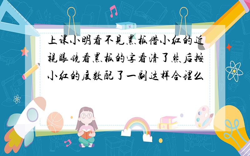 上课小明看不见黑板借小红的近视眼镜看黑板的字看清了然后按小红的度数配了一副这样合理么