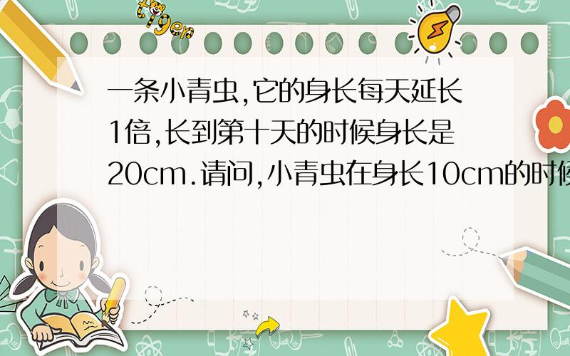 一条小青虫,它的身长每天延长1倍,长到第十天的时候身长是20cm.请问,小青虫在身长10cm的时候已经长了多少