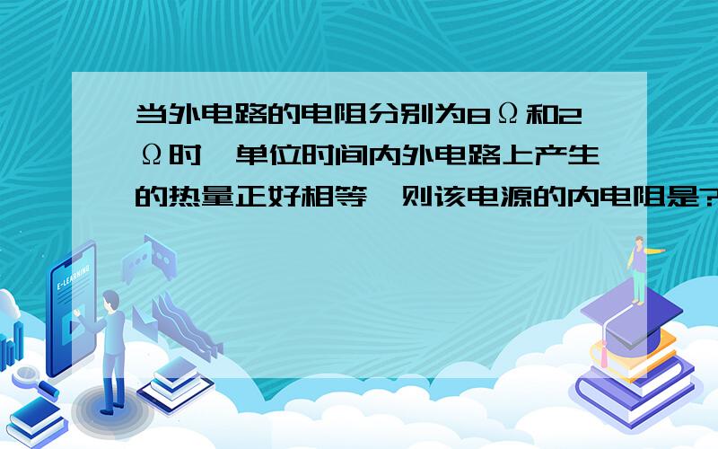 当外电路的电阻分别为8Ω和2Ω时,单位时间内外电路上产生的热量正好相等,则该电源的内电阻是?