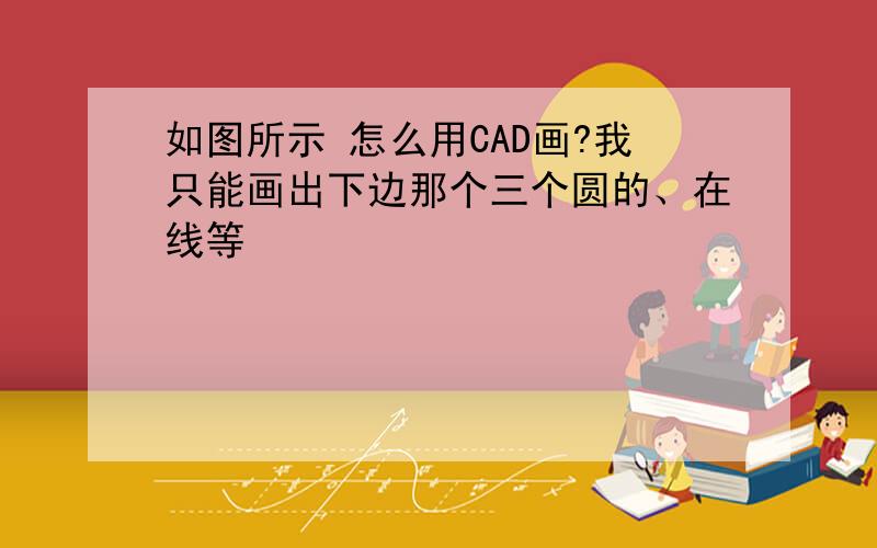 如图所示 怎么用CAD画?我只能画出下边那个三个圆的、在线等