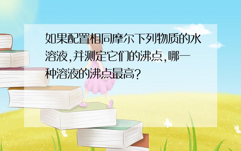 如果配置相同摩尔下列物质的水溶液,并测定它们的沸点,哪一种溶液的沸点最高?