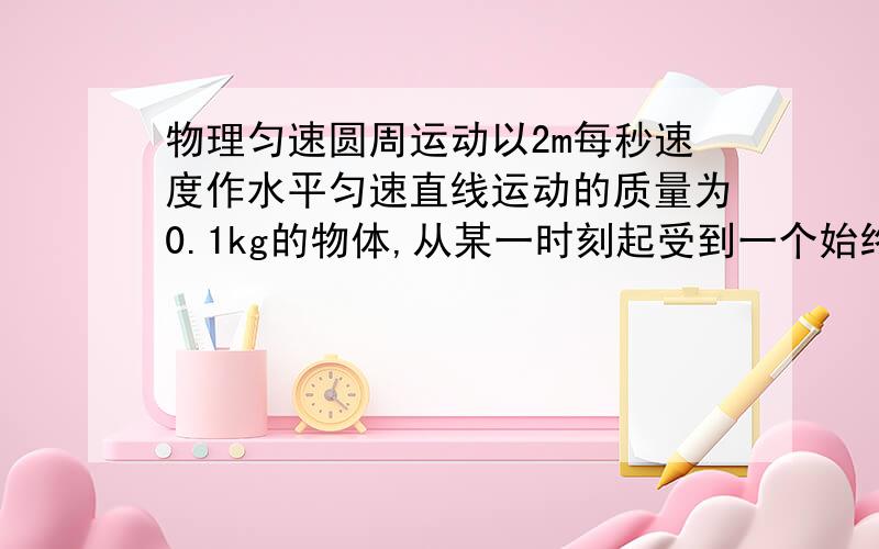 物理匀速圆周运动以2m每秒速度作水平匀速直线运动的质量为0.1kg的物体,从某一时刻起受到一个始终跟速度方向垂直,大小2