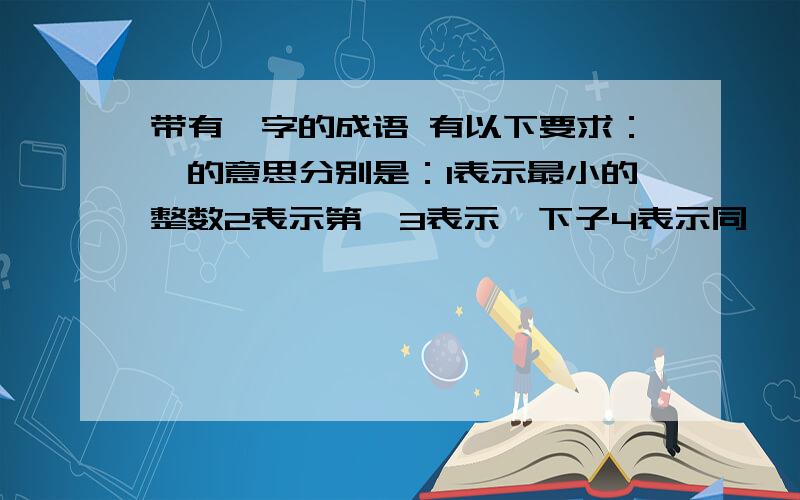 带有一字的成语 有以下要求：一的意思分别是：1表示最小的整数2表示第一3表示一下子4表示同一