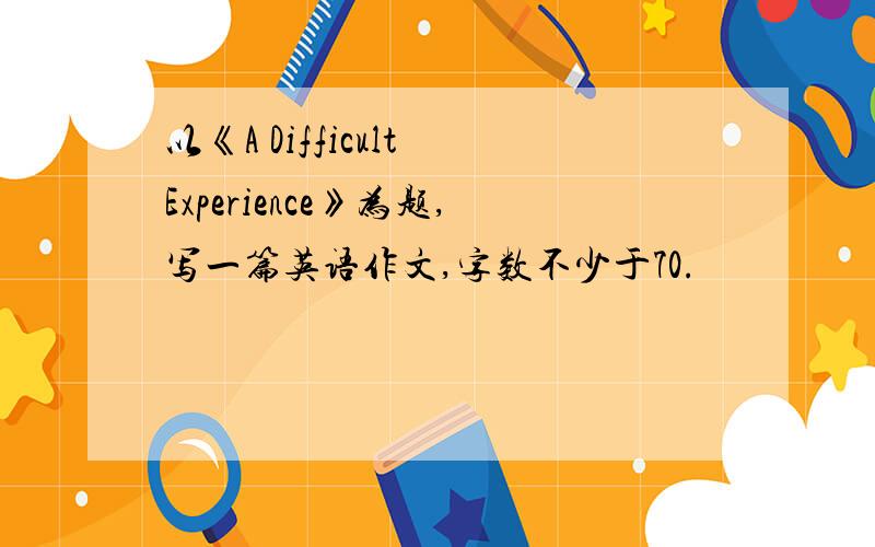 以《A Difficult Experience》为题,写一篇英语作文,字数不少于70.