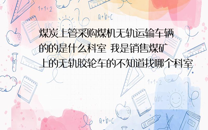 煤炭上管采购煤机无轨运输车辆的的是什么科室 我是销售煤矿上的无轨胶轮车的不知道找哪个科室