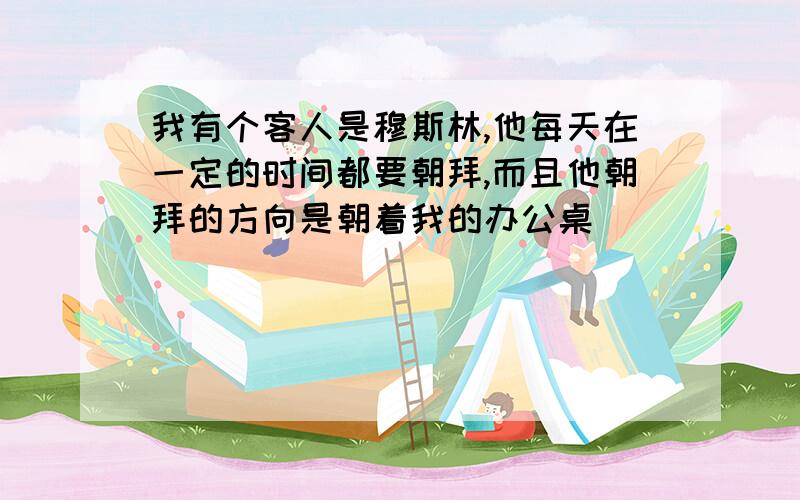 我有个客人是穆斯林,他每天在一定的时间都要朝拜,而且他朝拜的方向是朝着我的办公桌