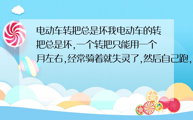 电动车转把总是坏我电动车的转把总是坏,一个转把只能用一个月左右,经常骑着就失灵了,然后自己跑,去换一个转把就好了.但是转